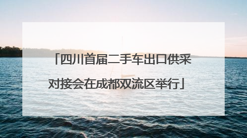 四川首届二手车出口供采对接会在成都双流区举行